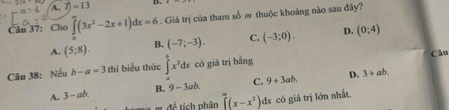 A. T)=13
B.
Câu 37: Cho ∈tlimits _0^(m(3x^2)-2x+1)dx=6. Giá trị của tham số m thuộc khoảng nào sau đây?
B. (-7;-3). C. (-3;0). D. (0;4)
A. (5;8). Câu
Câu 38: Nếu b-a=3 thì biểu thức ∈tlimits _a^(bx^2)dx có giá trị bằng
A. 3-ab. B. 9-3ab. C. 9+3ab. D.
3+ab. 
m đề tích phân ∈t _0^(m(x-x^2))dx có giá trị lớn nhất.