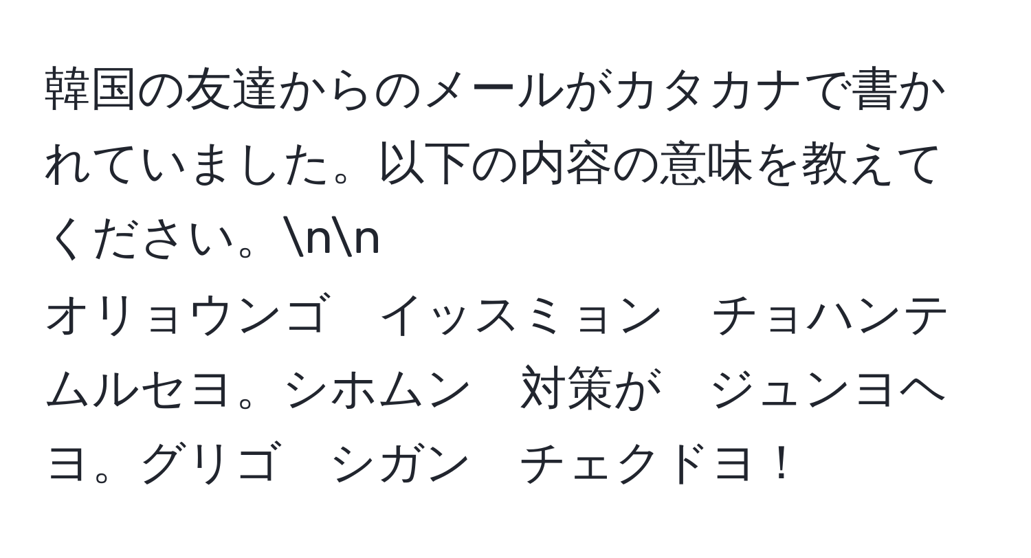 韓国の友達からのメールがカタカナで書かれていました。以下の内容の意味を教えてください。nn
オリョウンゴ　イッスミョン　チョハンテ　ムルセヨ。シホムン　対策が　ジュンヨヘヨ。グリゴ　シガン　チェクドヨ！