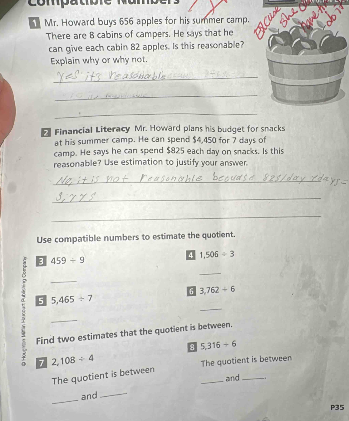 Compatbre Nambér 
1 Mr. Howard buys 656 apples for his summer camp. 
There are 8 cabins of campers. He says that he 
can give each cabin 82 apples. Is this reasonable? 
Explain why or why not. 
_ 
_ 
_ 
2 Financial Literacy Mr. Howard plans his budget for snacks 
at his summer camp. He can spend $4,450 for 7 days of 
camp. He says he can spend $825 each day on snacks. Is this 
reasonable? Use estimation to justify your answer. 
_ 
_ 
_ 
Use compatible numbers to estimate the quotient. 
4 1,506/ 3
3 459/ 9
_ 
_ 
6 3,762/ 6
_ 
5 5,465/ 7
_ 
Find two estimates that the quotient is between. 
8 5,316/ 6
7 2,108/ 4
The quotient is between 
_ 
The quotient is between 
and _. 
_ 
and _.
P35