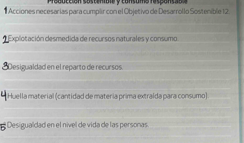 Producción sostenible y consumo responsable 
* Acciones necesarias para cumplir con el Objetivo de Desarrollo Sostenible 12. 
Explotación desmedida de recursos naturales y consumo. 
Desigualdad en el reparto de recursos. 
Huella material (cantidad de materia prima extraída para consumo). 
5 Desigualdad en el nivel de vida de las personas.