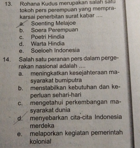 Rohana Kudus merupakan salah satu
tokoh pers perempuan yang mempra-
karsai penerbitan surat kabar ....
a. Soenting Melajoe
b. Soera Perempuan
c. Poetri Hindia
d. Warta Hindia
e. Soeloeh Indonesia
14. Salah satu peranan pers dalam perge-
rakan nasional adalah ....
a. meningkatkan kesejahteraan ma-
syarakat bumiputra
b. menstabilkan kebutuhan dan ke-
perluan sehari-hari
c. mengetahui perkembangan ma-
syarakat dunia
d. menyebarkan cita-cita Indonesia
merdeka
e. melaporkan kegiatan pemerintah
kolonial