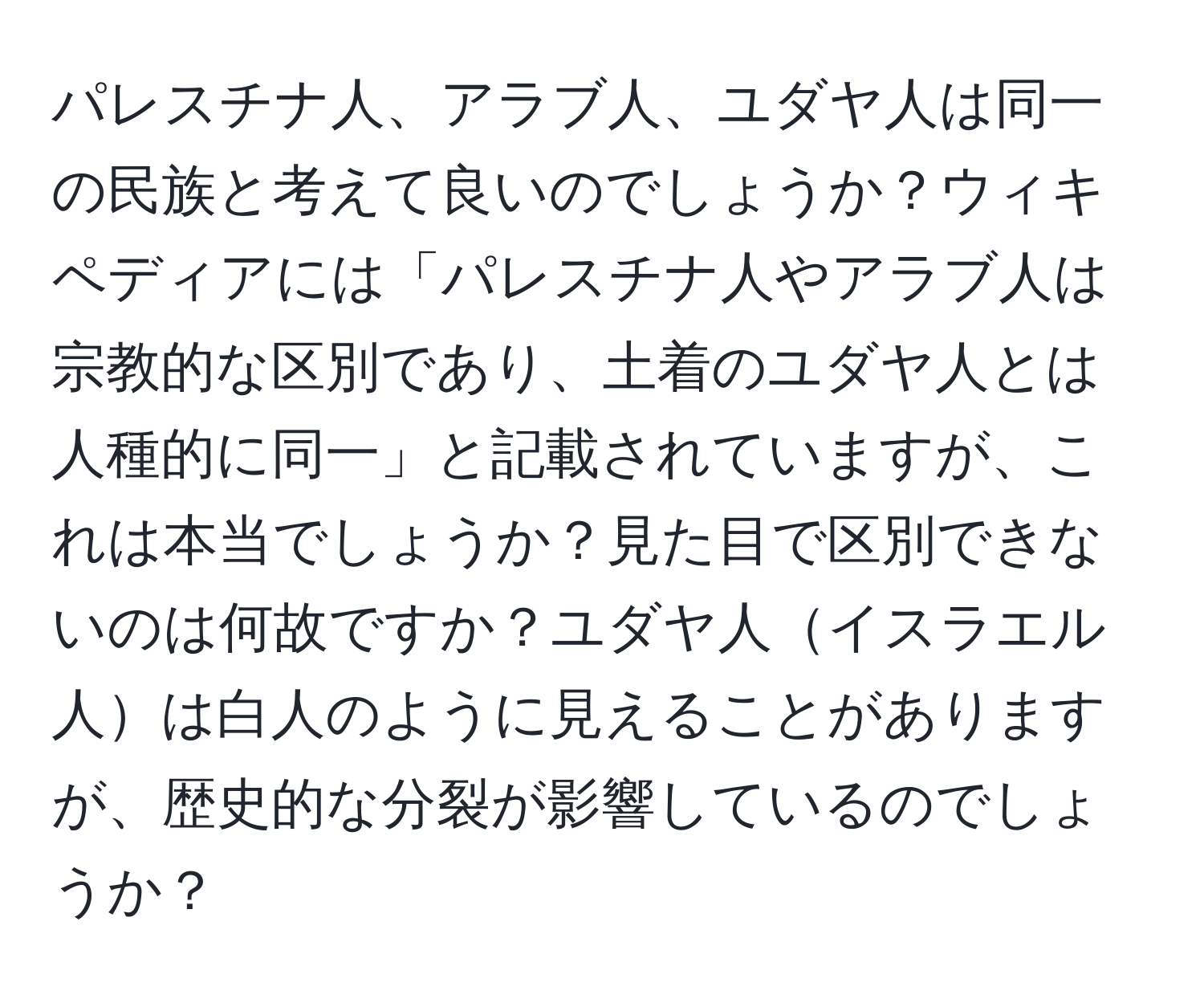 パレスチナ人、アラブ人、ユダヤ人は同一の民族と考えて良いのでしょうか？ウィキペディアには「パレスチナ人やアラブ人は宗教的な区別であり、土着のユダヤ人とは人種的に同一」と記載されていますが、これは本当でしょうか？見た目で区別できないのは何故ですか？ユダヤ人イスラエル人は白人のように見えることがありますが、歴史的な分裂が影響しているのでしょうか？