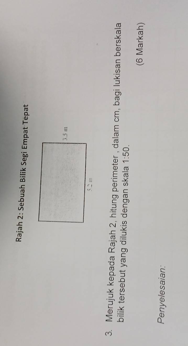 Rajah 2: Sebuah Bilik Segi Empat Tepat 
3. Merujuk kepada Rajah 2, hitung perimeter , dalam cm, bagi lukisan berskala 
bilik tersebut yang dilukis dengan skala 1:50. 
(6 Markah) 
Penyelesaian: