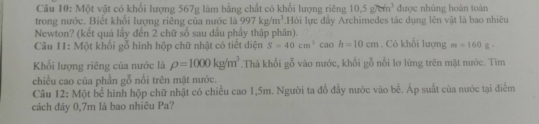 Một vật có khối lượng 567g làm bằng chất có khối lượng riêng 10, 5g/cm^3 được nhúng hoàn toàn 
trong nước. Biết khối lượng riêng của nước là 997kg/m^3 Hỏi lực đầy Archimedes tác dụng lên vật là bao nhiêu 
Newton? (kết quả lấy đến 2 chữ số sau dấu phầy thập phân). 
Câu 11: Một khối gỗ hình hộp chữ nhật có tiết diện S=40cm^2 caoh=10cm. Có khối lượng m=160g. 
Khối lượng riêng của nước là rho =1000kg/m^3.Thả khối gỗ vào nước, khối gỗ nổi lơ lửng trên mặt nước. Tìm 
chiều cao của phần gỗ nổi trên mặt nước. 
Câu 12: Một bể hình hộp chữ nhật có chiều cao 1,5m. Người ta đồ đầy nước vào bể. Áp suất của nước tại điểm 
cách đáy 0,7m là bao nhiêu Pa?