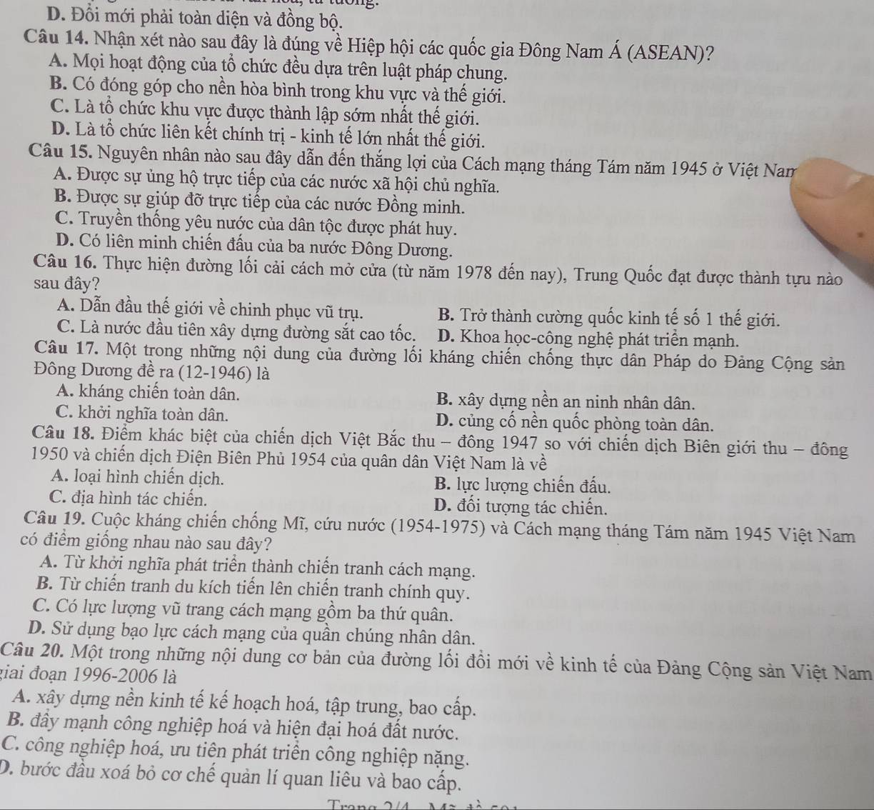 D. Đổi mới phải toàn diện và đồng bộ.
Câu 14. Nhận xét nào sau đây là đúng về Hiệp hội các quốc gia Đông Nam Á (ASEAN)?
A. Mọi hoạt động của tổ chức đều dựa trên luật pháp chung.
B. Có đóng góp cho nền hòa bình trong khu vực và thế giới.
C. Là tổ chức khu vực được thành lập sớm nhất thế giới.
D. Là tổ chức liên kết chính trị - kinh tế lớn nhất thế giới.
Câu 15. Nguyên nhân nào sau đây dẫn đến thắng lợi của Cách mạng tháng Tám năm 1945 ở Việt Nam
A. Được sự ủng hộ trực tiếp của các nước xã hội chủ nghĩa.
B. Được sự giúp đỡ trực tiếp của các nước Đồng minh.
C. Truyền thống yêu nước của dân tộc được phát huy.
D. Có liên minh chiến đấu của ba nước Đông Dương.
Câu 16. Thực hiện đường lối cải cách mở cửa (từ năm 1978 đến nay), Trung Quốc đạt được thành tựu nào
sau đây?
A. Dẫn đầu thế giới về chinh phục vũ trụ. B. Trở thành cường quốc kinh tế số 1 thế giới.
C. Là nước đầu tiên xây dựng đường sắt cao tốc. D. Khoa học-công nghệ phát triển mạnh.
Câu 17. Một trong những nội dung của đường lối kháng chiến chống thực dân Pháp do Đảng Cộng sản
Đông Dương đề ra (12-1946) là
A. kháng chiến toàn dân. B. xây dựng nền an ninh nhân dân.
C. khởi nghĩa toàn dân. D. củng cố nền quốc phòng toàn dân.
Câu 18. Điểm khác biệt của chiến dịch Việt Bắc thu - đông 1947 so với chiến dịch Biên giới thu - đông
1950 và chiến dịch Điện Biên Phủ 1954 của quân dân Việt Nam là về
A. loại hình chiến dịch. B. lực lượng chiến đấu.
C. địa hình tác chiến. D. đối tượng tác chiến.
Câu 19. Cuộc kháng chiến chống Mĩ, cứu nước (1954-1975) và Cách mạng tháng Tám năm 1945 Việt Nam
có điểm giống nhau nào sau đây?
A. Từ khởi nghĩa phát triển thành chiến tranh cách mạng.
B. Từ chiến tranh du kích tiến lên chiến tranh chính quy.
C. Có lực lượng vũ trang cách mạng gồm ba thứ quân.
D. Sử dụng bạo lực cách mạng của quần chúng nhân dân.
Câu 20. Một trong những nội dung cơ bản của đường lối đồi mới về kinh tế của Đảng Cộng sản Việt Nam
giai đoạn 1996-2006 là
A. xây dựng nền kinh tế kế hoạch hoá, tập trung, bao cấp.
B. đây mạnh công nghiệp hoá và hiện đại hoá đất nước.
C. công nghiệp hoá, ưu tiên phát triển công nghiệp nặng.
D. bước đầu xoá bỏ cơ chế quản lí quan liêu và bao cấp.