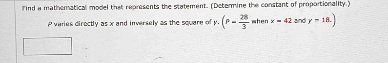 Find a mathematical model that represents the statement. (Determine the constant of proportionality.)
P varies directly as x and inversely as the square of y.(P= 28/3  when x=42 and y=18.