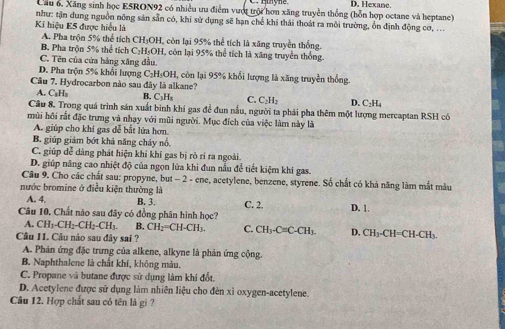 C. Hthyne. D. Hexane.
Cầu 6. Xăng sinh học E5RON92 có nhiều ưu điểm vượt trội hơn xăng truyền thống (hỗn hợp octane và heptane)
như: tận dung nguồn nông sản sẵn có, khi sử dụng sẽ hạn chế khí thải thoát ra môi trường, ổn định động cơ, ...
Kí hiệu E5 được hiểu là
A. Pha trộn 5% thể tích CH_3OH T, còn lại 95% thể tích là xăng truyền thống.
B. Pha trộn 5% thể tích C_2H_5OH T, còn lại 95% thể tích là xăng truyền thống.
C. Tên của cửa hàng xăng đầu.
D. Pha trộn 5% khổi lượng C_2H_5OH , còn lại 95% khối lượng là xăng truyền thống.
Câu 7. Hydrocarbon nào sau đây là alkane?
A. C_8H_8
B. C_3H_8
C. C_2H_2
D. C_2H_4
Câu 8. Trong quá trình sản xuất bình khí gas đề đun nấu, người ta phải pha thêm một lượng mercaptan RSH có
mùi hôi rất đặc trưng và nhạy với mũi người. Mục đích của việc làm này là
A. giúp cho khí gas dễ bắt lửa hơn.
B. giúp giảm bớt khả năng cháy nổ.
C. giúp dễ dàng phát hiện khi khí gas bị rò rỉ ra ngoài.
D. giúp nâng cao nhiệt độ của ngọn lửa khi đun nấu đề tiết kiệm khí gas.
Câu 9. Cho các chất sau: propyne, but - 2 - ene, acetylene, benzene, styrene. Số chất có khả năng làm mất màu
nước bromine ở điều kiện thường là
A. 4. B. 3. C. 2. D. 1.
Câu 10. Chất nào sau đây có đồng phân hình học?
A. CH_3-CH_2-CH_2-CH_3. B. CH_2=CH-CH_3. C. CH_3-Cequiv C-CH_3. D. CH_3-CH=CH-CH_3.
Câu 11. Câu nảo sau đây sai ?
A. Phản ứng đặc trưng của alkene, alkyne là phản ứng cộng.
B. Naphthalene là chất khí, không màu.
C. Propane và butane được sử dụng làm khi đốt.
D. Acetylene được sử dụng làm nhiên liệu cho đèn xì oxygen-acetylene.
Câu 12. Hợp chất sau có tên là gì ?