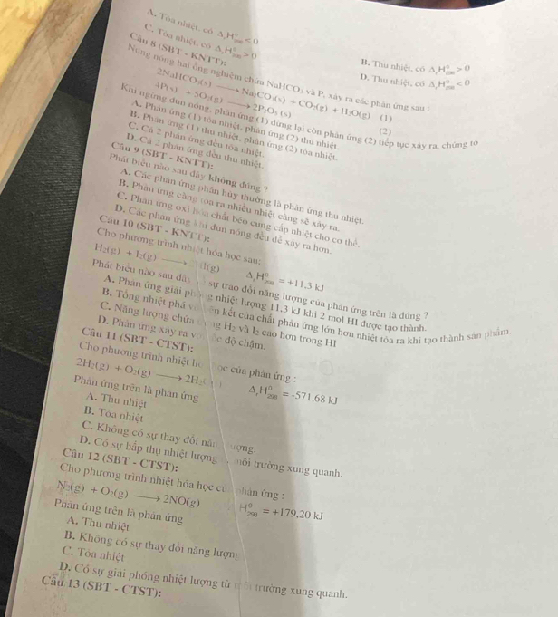 A. Tòa nhiệt. có
C. Tòa nhiệt, có △ ,H_(max)°<0</tex>
Câu 8 (S) (1^(KN)|^-| △ _1H_(200)°>0 1
B. Thu nhiệt, có △ _rH_(rm)°>0
D. Thu nhiệt, có △ _1H_(mn)°<0</tex>
Núng nông hai ông nghiệm chứa Na 4P(s)+5O_2(g)to 2P_2O_5(s) 2NaHCO_3(s)to Na_2CO(s)+CO_2(g)+H_2O(g) HCO_1 và P, xây ra các phân ứng sau :
Khi ngừng đun nóng, phăn ứng (1) dừng lại còn phàn ứng (2) tiếp tục xày ra, chứng tế
(1)
A. Phân ứng (1) tôa nhiệt, phần ứng (2) thu nhiệt
(2)
B. Phân ứng (1) thu nhiệt, phân ứng (2) tòa nhiệt
C. Cá 2 phán ứng đều tóa nhiệt.
Câu 9(SBT-KNTT)
D. Cá 2 phân ứng đều thu nhiệt.
Phát biểu nào sau đây không đúng ?
A. Các phản ứng phần hùy thường là phản ứng thu nhiệt
B. Phân ứng càng toa ra nhiều nhiệt càng sẽ xây ra.
C. Phan ứng oxi hòa chất béo cung cấp nhiệt cho cơ thể
Câu 10(SBT-KNTT):
D. Các phan ứng khi đun nóng đều dễ xây ra hơn,
Cho phương trình nhiệt hóa học sau: l(g) △ _1H_(200)^0=+11.3kJ
H_2(g)+I_2(g) -
Phát biểu nào sau dây A. Phân ứng giải phòng nhiệt hượng 11,3 kJ khi 2 mol HI được tạo thành.
sự trao đổi năng lượng của phản ứng trên là đúng ?
B. Tổng nhiệt phá vô ên kết của chất phản ứng lớn hơn nhiệt tỏa ra khi tạo thành sản phẩm
C. Năng lượng chứa cộng H_2 và L cao hơn trong HI
D. Phân ứng xây ra vô he dhat o chậm.
Câu 11 (SBT - CTST):
Cho phương trình nhiệt họ
2H_2(g)+O_2(g)to 2H_2( ọc của phản ứng :
Phản ứng trên là phản ứng △ _1H_(200)^0=-571.68kJ
A. Thu nhiệt
B. Tòa nhiệt
C. Không có sự thay đổi năn tong.
D. Có sự hấp thụ nhiệt lượng
Câu 12 (5 $BT - CTST): Tuôi trường xung quanh.
Cho phương trình nhiệt hóa học củ phân ứng :
N_2(g)+O_2(g)to 2NO(g)
Phản ứng trên là phản ứng
A. Thu nhiệt
H_(200)^0=+179.20kJ
B. Không có sự thay đổi năng lượng
C. Tòa nhiệt
D. Có sự giải phống nhiệt lượng từ ư ời trường xung quanh.
Cầu 13 (SBT - CTST):