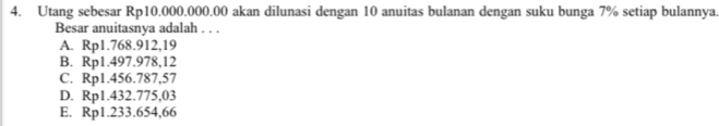 Utang sebesar Rp10.000.000.00 akan dilunasi dengan 10 anuitas bulanan dengan suku bunga 7% setiap bulannya.
Besar anuitasnya adalah . . .
A. Rp1.768.912,19
B. Rp1.497.978,12
C. Rp1.456.787,57
D. Rp1.432.775,03
E. Rp1.233.654,66