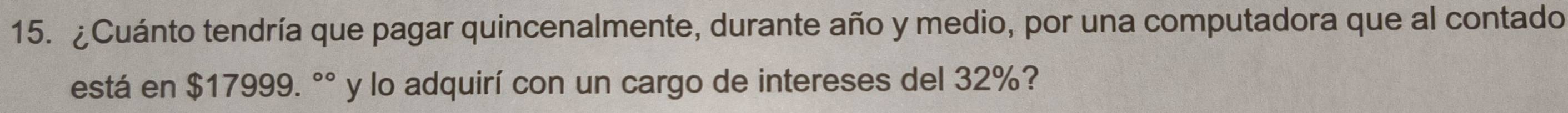 ¿Cuánto tendría que pagar quincenalmente, durante año y medio, por una computadora que al contado 
está en $17999. °° y lo adquirí con un cargo de intereses del 32%?