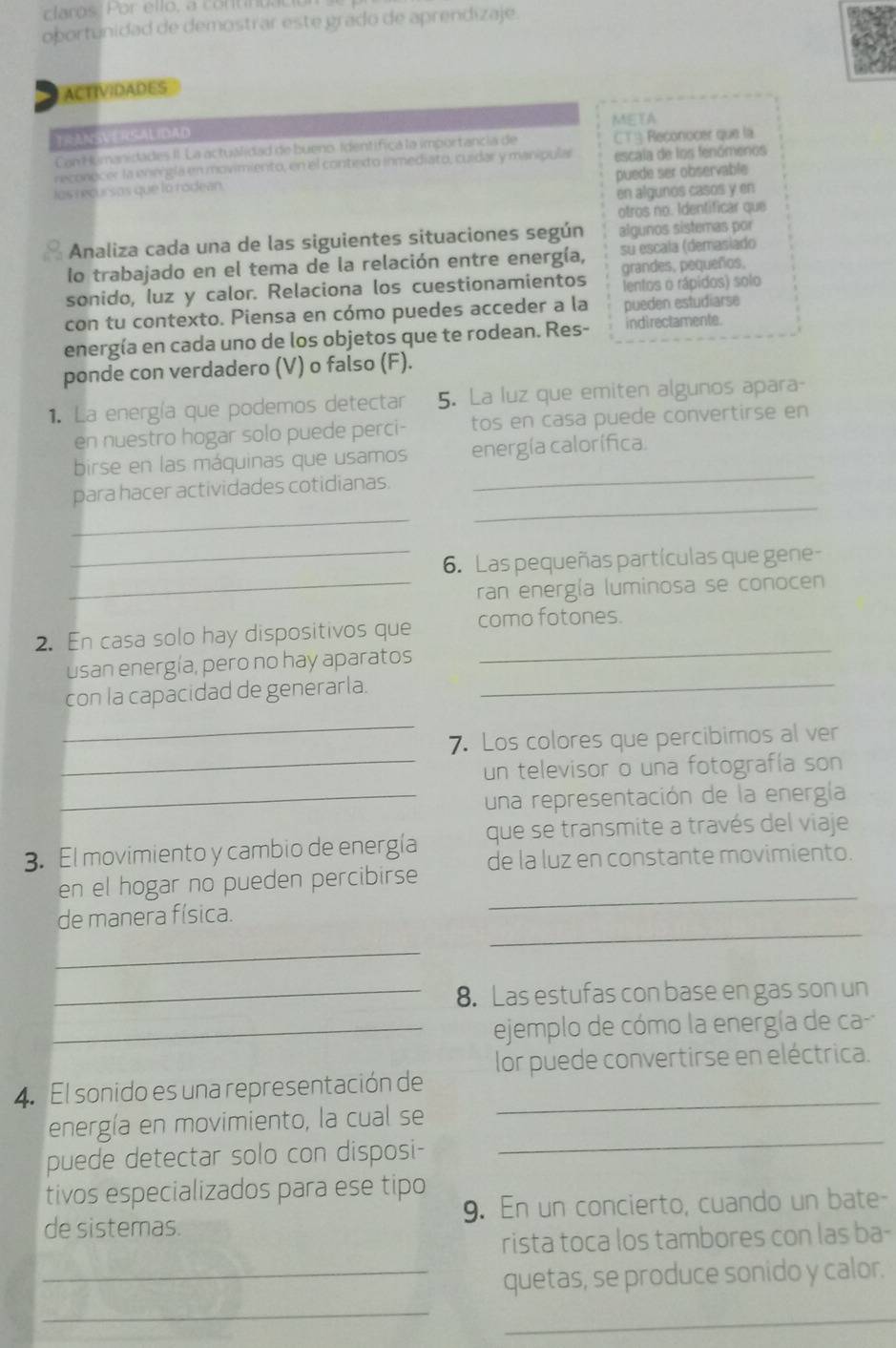 clarós Por ello, a continua
obortunidad de demostrar este grado de aprendizaje.
ACTIVIDADES
META
TRANSVERSALIDAD
Con Humanidades II. La actuálidad de bueno Identífica la importancia de CTA Reconocer que la
reconocer la energía en movimiento, en el contexto inmediato, cuidar y manipulas escala de los fenómenos
puede ser observable
los recursos que lo rodean.
en algunos casos y en
otros no. Identificar que
Analiza cada una de las siguientes situaciones según algunos sistemas por
lo trabajado en el tema de la relación entre energía, su escala (demasiado
sonido, luz y calor. Relaciona los cuestionamientos grandes, pequeños,
lentos o rápidos) solo
con tu contexto. Piensa en cómo puedes acceder a la pueden estudiarse
energía en cada uno de los objetos que te rodean. Res- indi rectamente.
ponde con verdadero (V) o falso (F).
1. La energía que podemos detectar 5. La luz que emiten algunos apara-
en nuestro hogar solo puede perci- tos en casa puede convertirse en
_
birse en las máquinas que usamos energía calorífica
_
_
para hacer actividades cotidianas.
_6. Las pequeñas partículas que gene-
_ran energía luminosa se conocen
_
2. En casa solo hay dispositivos que como fotones.
usan energía, pero no hay aparatos
con la capacidad de generarla.
_
_
7. Los colores que percibimos al ver
_un televisor o una fotografía son
_una representación de la energía
3. El movimiento y cambio de energía que se transmite a través del viaje
en el hogar no pueden percibirse de la luz en constante movimiento.
_
de manera física.
_
_8. Las estufas con base en gas son un
_ejemplo de cómo la energía de ca
4. El sonido es una representación de lor puede convertirse en eléctrica.
_
energía en movimiento, la cual se
puede detectar solo con disposi-
tivos especializados para ese tipo
de sistemas. 9. En un concierto, cuando un bate-
rista toca los tambores con las ba-
_quetas, se produce sonido y calor.
_
_