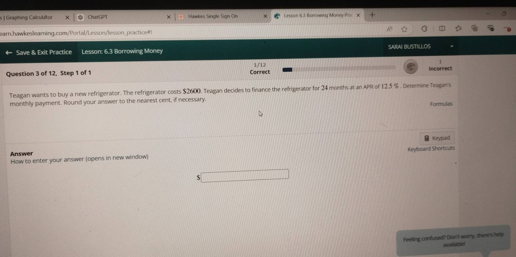 Graphing Calculator ChatGPT Hawkes Single Sign On Lesson 6.3 Borrowing Money Prac × + 
earn.hawkeslearning.com/Portal/Lesson/lesson_practice#! 
Save & Exit Practice Lesson: 6.3 Borrowing Money SARAI BUSTILLOS 
1 
12 
Incorrect 
Question 3 of 12, Step 1 of 1 Correct 
Teagan wants to buy a new refrigerator. The refrigerator costs $2600. Teagan decides to finance the refrigerator for 24 months at an APR of 12.5 %. Determine Teagan's 
monthly payment. Round your answer to the nearest cent, if necessary. 
Formulas 
Keypad 
Keyboard Shortcuts 
Answer 
How to enter your answer (opens in new window) 
$ 
Feeling confused? Don't worry, there's help 
available!