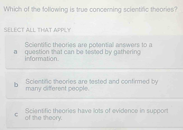 Which of the following is true concerning scientific theories?
SELECT ALL THAT APPLY
Scientific theories are potential answers to a
a question that can be tested by gathering
information.
b Scientific theories are tested and confirmed by
many different people.
Scientific theories have lots of evidence in support
C of the theory.