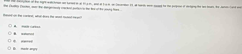 With the exception of the night-watchman we turned in at 11 p.m., and at 3 a.m. on December 23, all hands were roused for the purpose of stedging the two boats, the James Caird and
the Dudley Docker, over the dangerously cracked portion to the first of the young floes.....
Based on the context, what does the word roused mean?
A. made curious
B. wakened
C. alarmed
D. made angry