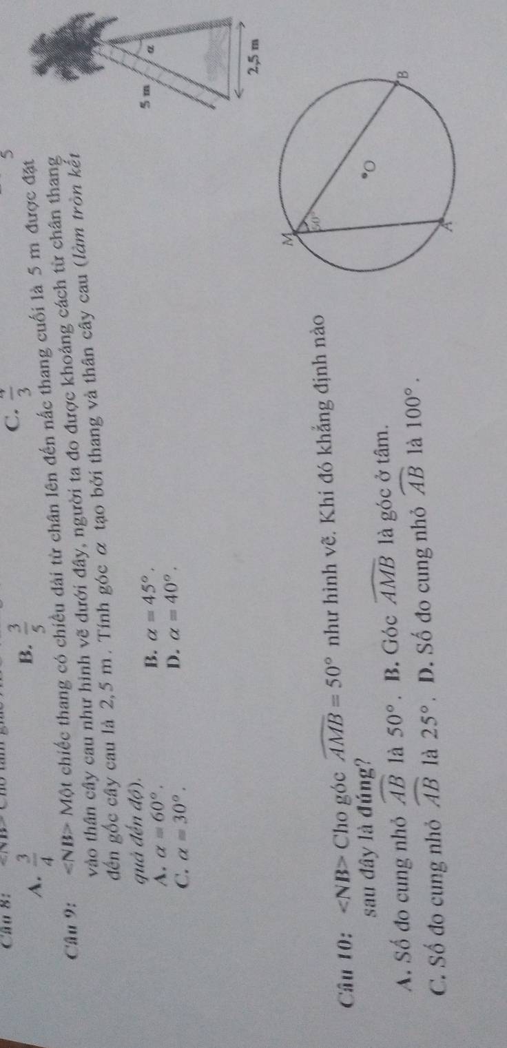 ∵ |x-110
A.  3/4 
B.  3/5 
C. frac 3
Câu 9: ∠ NB>Mθ t chiếc thang có chiều dài từ chân lên đến nấc thang cuối là 5 m được đặt
vào thân cây cau như hình vẽ dưới đây, người ta đo được khoảng cách từ chân thang
đến gốc cây cau là 2,5 m. Tính góc ỡ tạo bởi thang và thân cây cau (làm tròn kết
quả đến dθ ).
B.
A. alpha =60°. alpha =45°. 5 m α
C. alpha =30°.
D. alpha =40°.
2,5 m
Câu 10: Cho góc widehat AMB=50° như hình vẽ. Khi đó khẳng định nào
sau đây là đúng?
A. Số đo cung nhỏ widehat AB là 50°. B. Góc widehat AMB là góc ở tâm.
C. Số đo cung nhỏ widehat AB là 25°. D. Số đo cung nhỏ widehat AB là 100°.