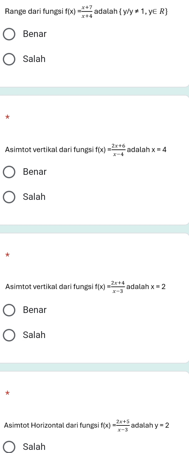 Range dari fungsi f(x)= (x+7)/x+4  adalah  y/y!= 1,y∈ R
Benar
Salah
*
Asimtot vertikal dari fungsi f(x)= (2x+6)/x-4  adalah x=4
Benar
Salah
*
Asimtot vertikal dari fungsi f(x)= (2x+4)/x-3  adalah x=2
Benar
Salah
*
Asimtot Horizontal dari fungsi f(x)= (2x+5)/x-3  adalah y=2
Salah