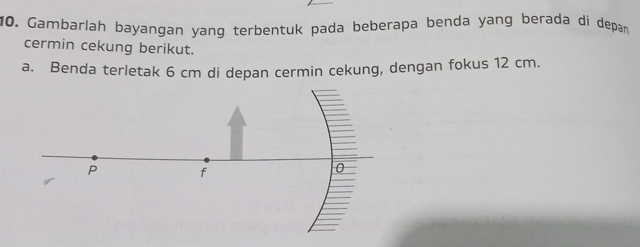 Gambarlah bayangan yang terbentuk pada beberapa benda yang berada di depan 
cermin cekung berikut. 
a. Benda terletak 6 cm di depan cermin cekung, dengan fokus 12 cm.