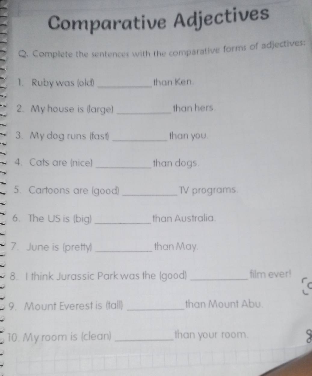 Comparative Adjectives 
Q. Complete the sentences with the comparative forms of adjectives: 
1. Ruby was (old) _than Ken. 
2. My house is (large) _than hers. 
3. My dog runs (fast) _than you. 
4. Cats are (nice) _than dogs. 
5. Cartoons are (good) _TV programs. 
6. The US is (big) _than Australia. 
7. June is (pretty) _than May. 
8. I think Jurassic Park was the (good) _film ever! 
C 
9. Mount Everest is (tall) _than Mount Abu. 
10. My room is (clean) _than your room.