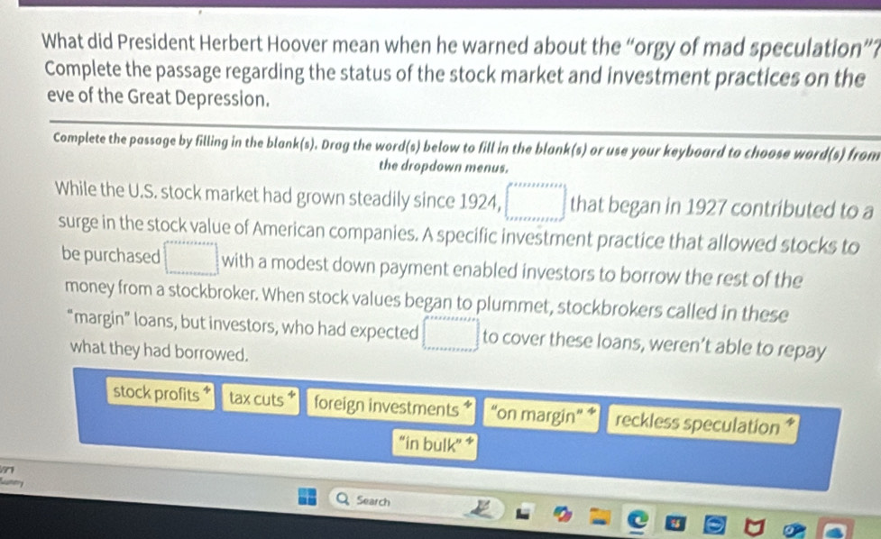 What did President Herbert Hoover mean when he warned about the “orgy of mad speculation”?
Complete the passage regarding the status of the stock market and investment practices on the
eve of the Great Depression.
Complete the passage by filling in the blank(s). Drag the word(s) below to fill in the blank(s) or use your keyboard to choose word(s) from
the dropdown menus.
While the U.S. stock market had grown steadily since 1924, □ that began in 1927 contributed to a
surge in the stock value of American companies. A specific investment practice that allowed stocks to
be purchased □ with a modest down payment enabled investors to borrow the rest of the
money from a stockbroker. When stock values began to plummet, stockbrokers called in these
“margin” loans, but investors, who had expected □ to cover these loans, weren’t able to repay
what they had borrowed.
stock profits 4 tax cuts foreign investments “on margin” 1 reckless speculation *
“in bulk”
Search