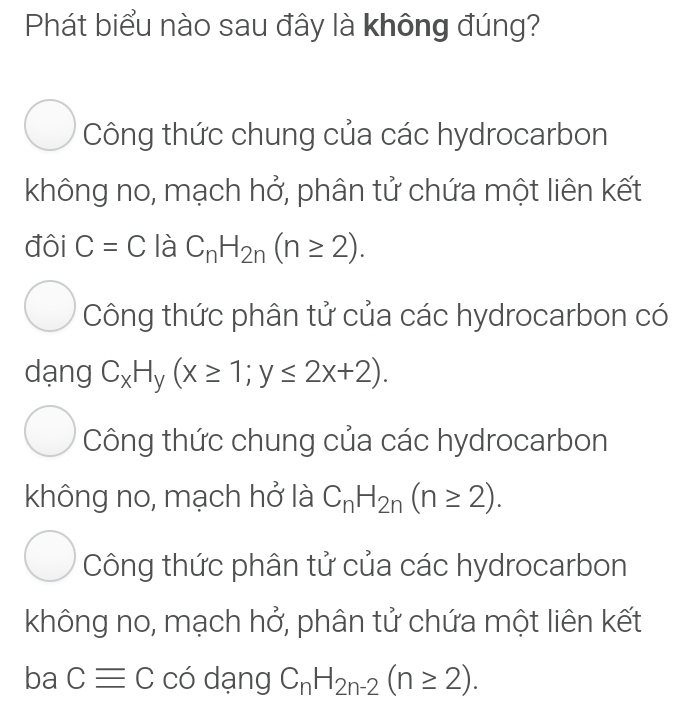 Phát biểu nào sau đây là không đúng?
Công thức chung của các hydrocarbon
không no, mạch hở, phân tử chứa một liên kết
đôi C=C là C_nH_2n(n≥ 2).
Công thức phân tử của các hydrocarbon có
dạng C_xH_y(x≥ 1; y≤ 2x+2).
Công thức chung của các hydrocarbon
không no, mạch hở là C_nH_2n(n≥ 2).
Công thức phân tử của các hydrocarbon
không no, mạch hở, phân tử chứa một liên kết
ba Cequiv C có dạng C_nH_2n-2(n≥ 2).