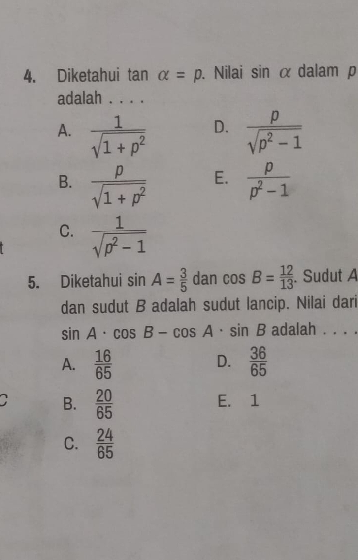 Diketahui tan alpha =p. Nilai sin αdalam p
adalah . . . .
D.
A.  1/sqrt(1+p^2)   p/sqrt(p^2-1) 
E.
B.  p/sqrt(1+p^2)   p/p^2-1 
C.  1/sqrt(p^2-1) 
5. Diketahui sin A= 3/5  dan cos B= 12/13 . Sudut A
dan sudut B adalah sudut lancip. Nilai dari
sin A· cos B-cos A· sin B adalah . . . .
D.
A.  16/65   36/65 
C B.  20/65  E. 1
C.  24/65 