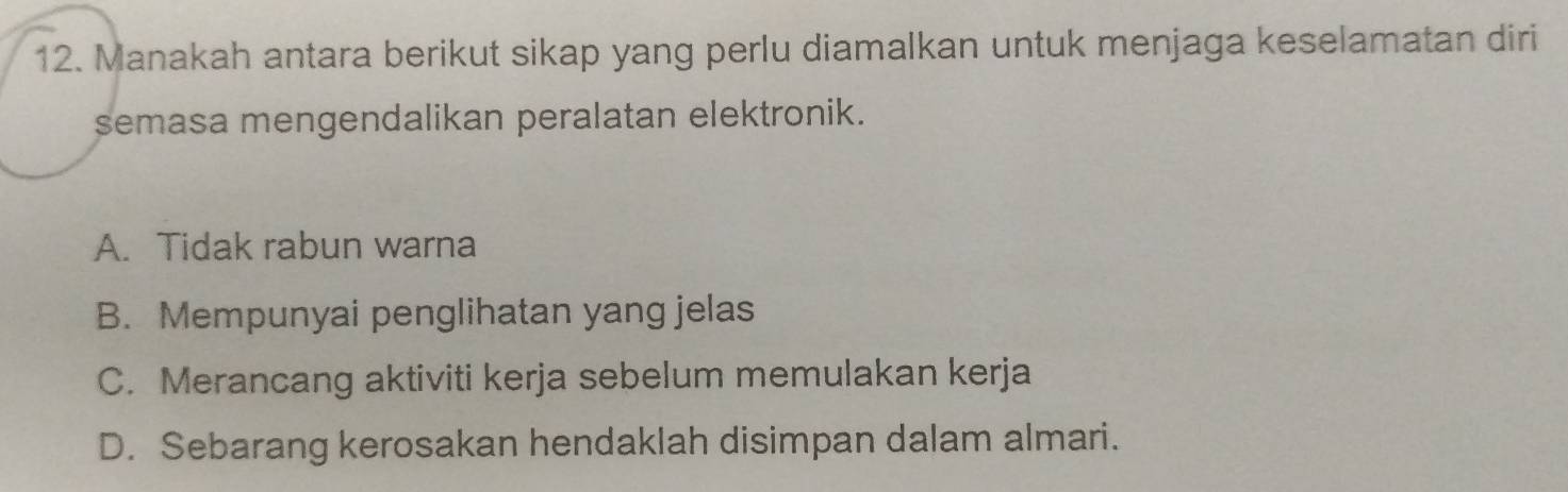 Manakah antara berikut sikap yang perlu diamalkan untuk menjaga keselamatan diri
semasa mengendalikan peralatan elektronik.
A. Tidak rabun warna
B. Mempunyai penglihatan yang jelas
C. Merancang aktiviti kerja sebelum memulakan kerja
D. Sebarang kerosakan hendaklah disimpan dalam almari.