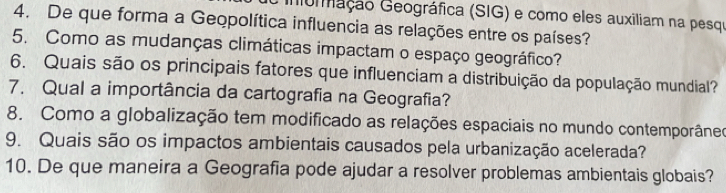 inoração Geográfica (SIG) e como eles auxiliam na pesqu 
4. De que forma a Geopolítica influencia as relações entre os países? 
5. Como as mudanças climáticas impactam o espaço geográfico? 
6. Quais são os principais fatores que influenciam a distribuição da população mundial? 
7. Qual a importância da cartografia na Geografia? 
8. Como a globalização tem modificado as relações espaciais no mundo contemporâneo 
9. Quais são os impactos ambientais causados pela urbanização acelerada? 
10. De que maneira a Geografia pode ajudar a resolver problemas ambientais globais?