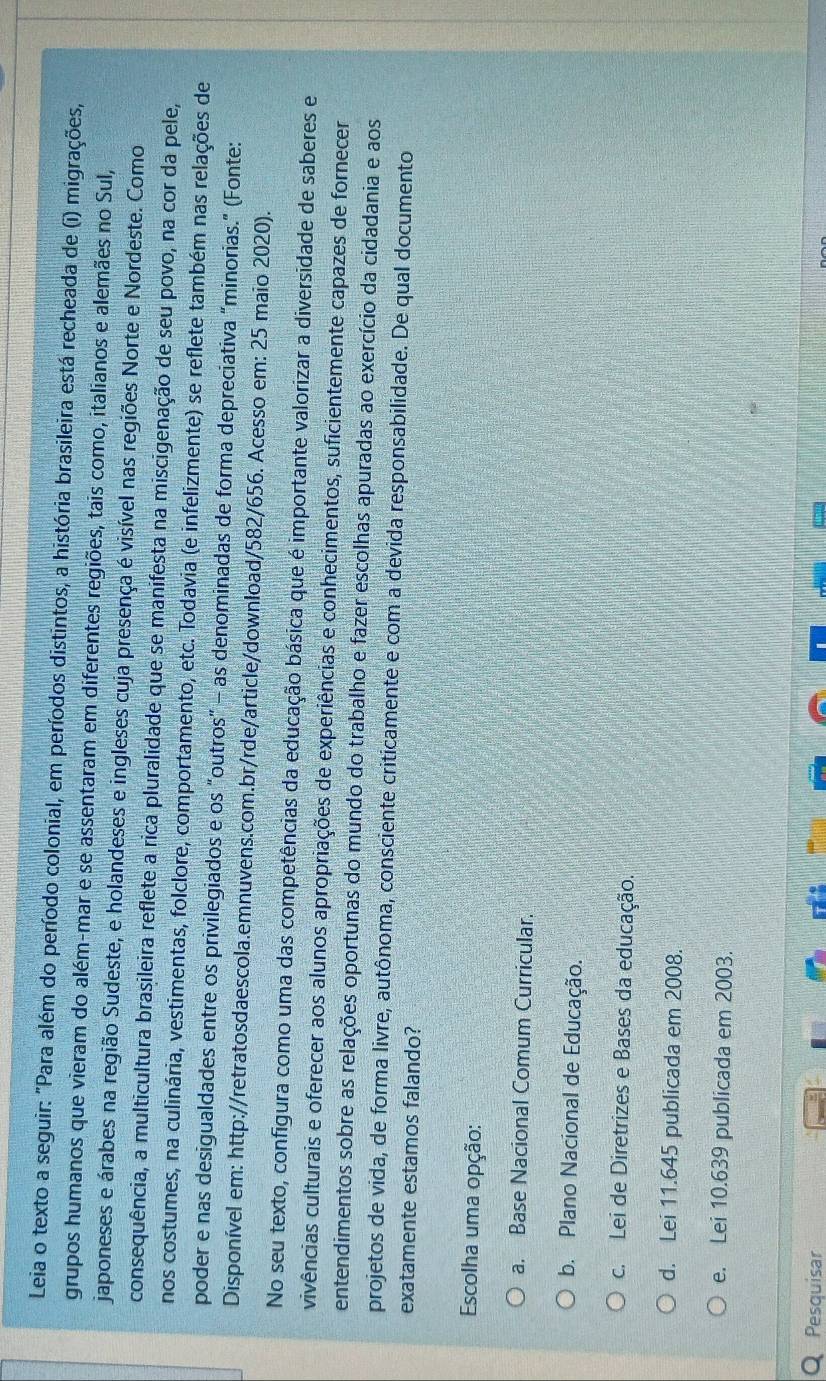 Leia o texto a seguir: "Para além do período colonial, em períodos distintos, a história brasileira está recheada de (i) migrações,
grupos humanos que vieram do além-mar e se assentaram em diferentes regiões, tais como, italianos e alemães no Sul,
japoneses e árabes na região Sudeste, e holandeses e ingleses cuja presença é visível nas regiões Norte e Nordeste. Como
consequência, a multicultura brasileira reflete a rica pluralidade que se manifesta na miscigenação de seu povo, na cor da pele,
nos costumes, na culinária, vestimentas, folclore, comportamento, etc. Todavia (e infelizmente) se reflete também nas relações de
poder e nas desigualdades entre os privilegiados e os “outros” - as denominadas de forma depreciativa “minorias.” (Fonte:
Disponível em: http://retratosdaescola.emnuvens.com.br/rde/article/download/582/656. Acesso em: 25 maio 2020).
No seu texto, configura como uma das competências da educação básica que é importante valorizar a diversidade de saberes e
vivências culturais e oferecer aos alunos apropriações de experiências e conhecimentos, suficientemente capazes de fornecer
entendimentos sobre as relações oportunas do mundo do trabalho e fazer escolhas apuradas ao exercício da cidadania e aos
projetos de vida, de forma livre, autônoma, consciente criticamente e com a devida responsabilidade. De qual documento
exatamente estamos falando?
Escolha uma opção:
a. Base Nacional Comum Curricular.
b. Plano Nacional de Educação.
c. Lei de Diretrizes e Bases da educação.
d. Lei 11.645 publicada em 2008.
e. Lei 10.639 publicada em 2003.
Pesquisar
