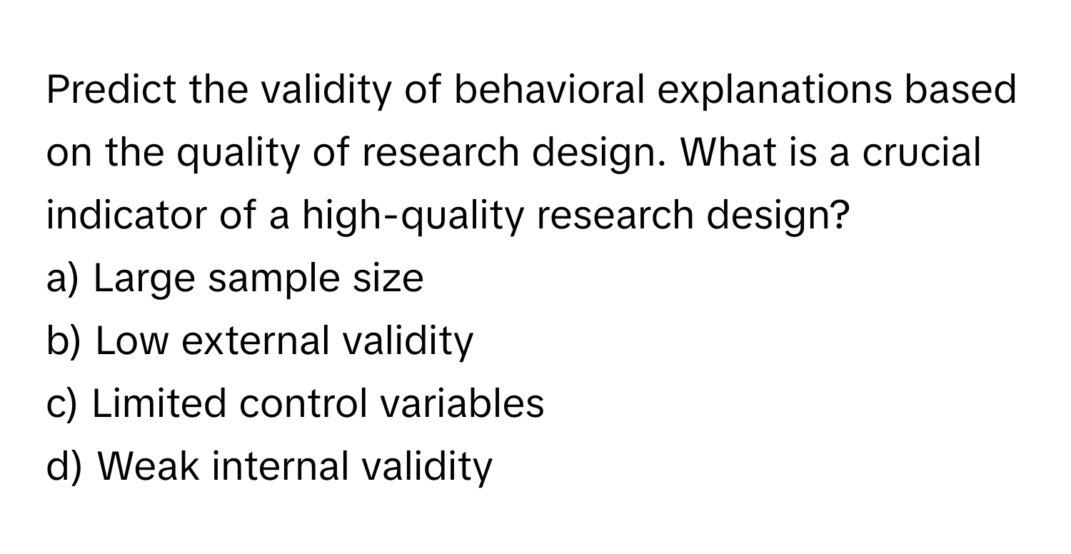 Predict the validity of behavioral explanations based on the quality of research design. What is a crucial indicator of a high-quality research design?

a) Large sample size 
b) Low external validity 
c) Limited control variables 
d) Weak internal validity