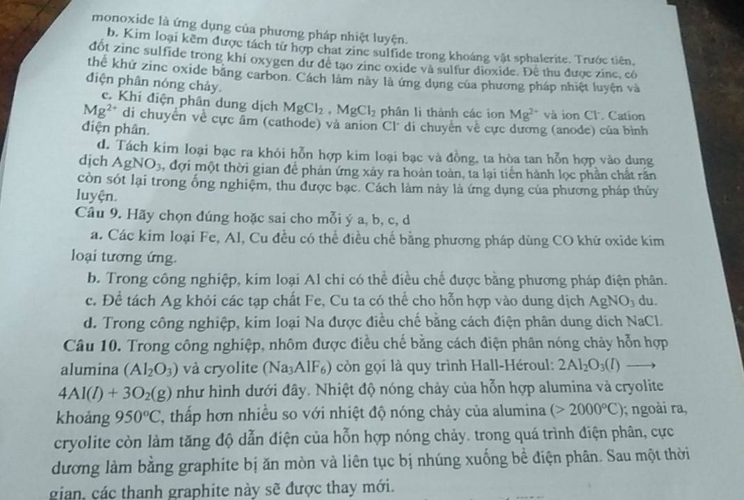 monoxide là ứng dụng của phương pháp nhiệt luyện.
b. Kim loại kẽm được tách từ hợp chat zine sulfide trong khoáng vật sphalerite. Trước tiên,
đốt zinc sulfide trong khí oxygen dư đề tạo zine oxide và sulfur dioxide. Đề thu được zinc, có
thể khử zinc oxide băng carbon. Cách làm này là ứng dụng của phương pháp nhiệt luyện và
diện phân nóng chảy.
c. Khi điện phân dung dịch MgCl_2,MgCl_2 phân li thành các ion Mg^(2+) và ion Cl. Cation
Mg^(2+) di chuyển về cực âm (cathode) và anion Cl° di chuyên về cực dương (anode) của bình
điện phân.
d. Tách kim loại bạc ra khỏi hỗn hợp kim loại bạc và đồng, ta hòa tan hỗn hợp vào dung
djch AgNO_3 1, đợi một thời gian để phản ứng xảy ra hoàn toàn, ta lại tiến hành lọc phần chất rần
còn sốt lại trong ống nghiệm, thu được bạc. Cách làm này là ứng dụng của phương pháp thủy
luyện.
Câu 9. Hãy chọn đúng hoặc sai cho mỗi ý a, b, c, d
a. Các kim loại Fe, Al, Cu đều có thể điều chế bằng phương pháp dùng CO khữ oxide kim
loại tương ứng.
b. Trong công nghiệp, kim loại Al chi có thể điều chế được bằng phương pháp điện phân.
c. Để tách Ag khỏi các tạp chất Fe, Cu ta có thể cho hỗn hợp vào dung dịch AgNO_3 du.
d. Trong công nghiệp, kim loại Na được điều chế bằng cách điện phân dung dịch NaCl.
Câu 10. Trong công nghiệp, nhôm được điều chế bằng cách điện phân nóng chảy hỗn hợp
alumina (Al_2O_3) và cryolite ( sqrt(a) AlF) còn gọi là quy trình Hall-Héroul: 2Al_2O_3(l)
4Al(l)+3O_2(g) như hình dưới đây. Nhiệt độ nóng chảy của hỗn hợp alumina và cryolite
khoảng 950°C 2, thấp hơn nhiều so với nhiệt độ nóng chảy của alumina (>2000°C); ngoài ra,
cryolite còn làm tăng độ dẫn điện của hỗn hợp nóng chảy. trong quá trình điện phân, cực
dương làm bằng graphite bị ăn mòn và liên tục bị nhúng xuống bể điện phân. Sau một thời
gian, các thanh graphite này sẽ được thay mới.