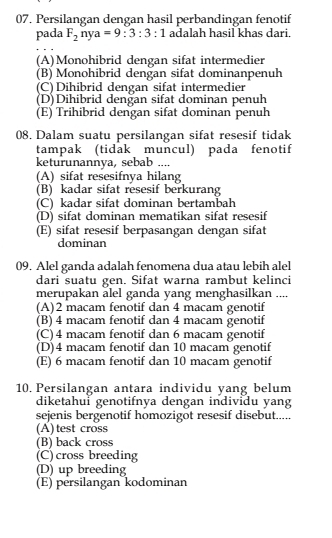 Persilangan dengan hasil perbandingan fenotif
pada F_2nya=9:3:3:1 adalah hasil khas dari
(A)Monohibrid dengan sifat intermedier
(B) Monohibrid dengan sifat dominanpenuh
(C)Dihibrid dengan sifat intermedier
(D)Dihibrid dengan sifat dominan penuh
(E) Trihibrid dengan sifat dominan penuh
08. Dalam suatu persilangan sifat resesif tidak
tampak (tidak muncul) pada fenotif
keturunannya, sebab ....
(A) sifat resesifnya hilang
(B) kadar sifat resesif berkurang
(C) kadar sifat dominan bertambah
(D) sifat dominan mematikan sifat resesif
(E) sifat resesif berpasangan dengan sifat
dominan
09. Alel ganda adalah fenomena dua atau lebih alel
dari suatu gen. Sifat warna rambut kelinci
merupakan alel ganda yang menghasilkan ....
(A) 2 macam fenotif dan 4 macam genotif
(B) 4 macam fenotif dan 4 macam genotif
(C) 4 macam fenotif dan 6 macam genotif
(D) 4 macam fenotif dan 10 macam genotif
(E) 6 macam fenotif dan 10 macam genotif
10. Persilangan antara individu yang belum
diketahui genotifnya dengan individu yang
sejenis bergenotif homozigot resesif disebut.....
(A) test cross
(B) back cross
(C) cross breeding
(D) up breeding
(E) persilangan kodominan