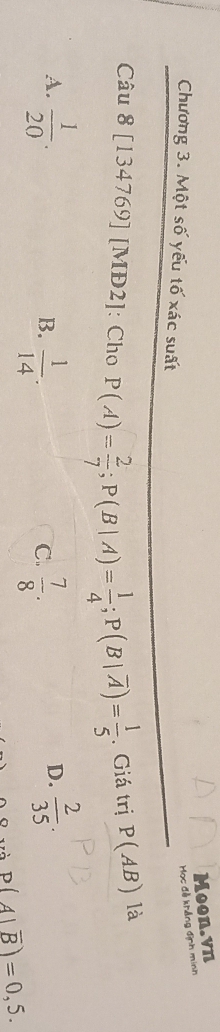 Chương 3. Một số yếu tố xác suất
Mọc đễ khẳng định minh Moon.vn
Câu 8 [134769] [MĐ2]: Cho P(A)= 2/7 ; P(B|A)= 1/4 ; P(B|overline A)= 1/5 . Giá trị P(AB) là
A.  1/20 .  2/35 .
B.  1/14 .  7/8 . 
C.
D.
P(A|overline B)=0,5.