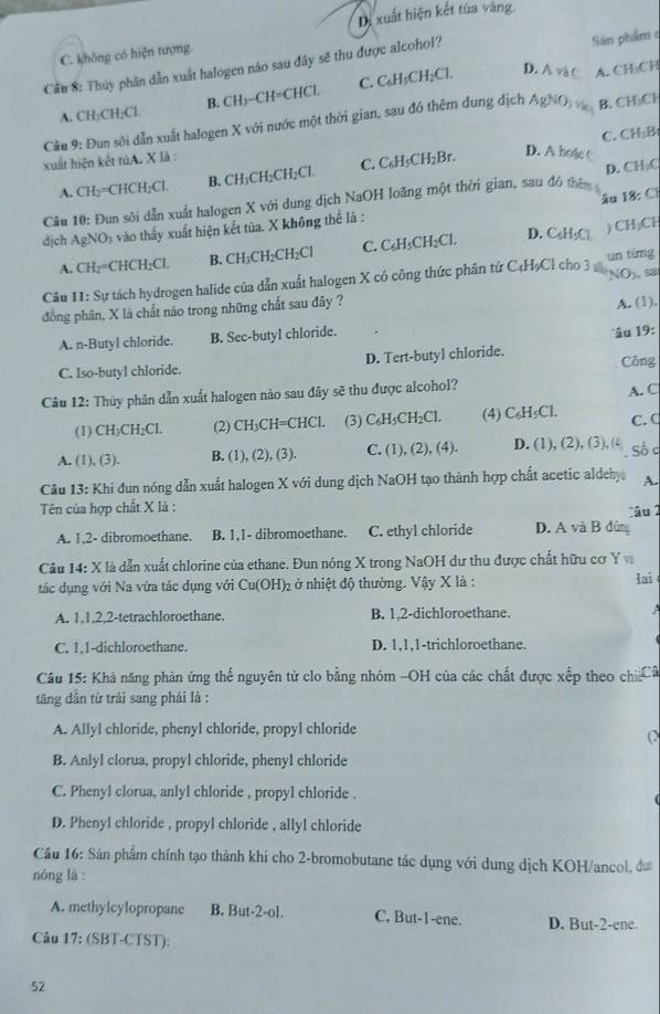 Dị xuất hiện kết tùa vàng
C. không có hiện tượng.
Cầu 8: Thủy phân dẫn xuất halogen nào sau đây sẽ thu được alcohol?
Sân phẩm
A. CH₃CH₂Cl. B. CH₃−CH=CHCl. C. C₆H₅CH₂Cl. D. ∧ và C A. CH₂CH
Cầu 9: Đun sôi dẫn xuất halogen X với nước một thời gian, sau đó thêm dung dịch AgNO B. CH₃Cl
xuất hiện kết tùA. X là : C. CH₃B
A. CH₂=CHCH₂Cl. B. CH₃CH₂CH₂Cl C. C₆H₃CH₂Br.
D. A hoặe 
Câu 10: Đun sôi dẫn xuất halogen X với dung dịch NaOH loãng một thời gian, sau đó thên D. CH₂C
âu 18: C
địch AgNO₃ vào thấy xuất hiện kết tủa. X không thể là :
A. CH₂=CHCH₂Cl. B. CH₃CH₂CH₂Cl C. C₆H₃CH₂Cl. D. C₆H₃Cl ) CH₃CH
Câu 11: Sự tách hydrogen halide của dẫn xuất halogen X có công thức phân tử C₄HạCl cho 3 NO₃, sa un từng
đồng phân, X là chất nào trong những chất sau đây ?
A. (1),
A. n-Butyl chloride. B. Sec-butyl chloride.
âu 19:
C. Iso-butyl chloride. D. Tert-butyl chloride.
Công
Câu 12: Thủy phân dẫn xuất halogen nào sau đây sẽ thu được alcohol?
(1) CH₃CH₂Cl. (2) CH₃CH=CHCl. (3) C₆H₃CH₂Cl. (4) C₆H₅Cl. A. C C. C
A. (1), (3). B. (1), (2), (3). C. (1), (2), (4). D. (1), (2), (3), (4 . Số c
Câu 13: Khi đun nóng dẫn xuất halogen X với dung dịch NaOH tạo thành hợp chất acetic aldeh A.
Tên của hợp chất X là :
A. 1,2- dibromoethane. B. 1,1- dibromoethane. C. ethyl chloride D. A và B đún âu 2
Câu 14: X là dẫn xuất chlorine của ethane. Đun nóng X trong NaOH dư thu được chất hữu cơ Y 
tác dụng với Na vừa tác dụng với  Cu(OH)₂ ở nhiệt độ thường. Vậy X là : lai
A. 1,1,2,2-tetrachloroethane. B. 1,2-dichloroethane.   
C. 1,1-dichloroethane. D. 1,1,1-trichloroethane.
Câu 15: Khá năng phản ứng thể nguyên tử clo bằng nhóm -OH của các chất được xếp theo chi Cã
tăng dân tứ trái sang phái là :
A. Allyl chloride, phenyl chloride, propyl chloride
(2
B. Anlyl clorua, propyl chloride, phenyl chloride
C. Phenyl clorua, anlyl chloride , propyl chloride .
D. Phenyl chloride , propyl chloride , allyl chloride
Cầu 16: Sản phẩm chính tạo thành khi cho 2-bromobutane tác dụng với dung dịch KOH/ancol, đư
nóng là:
A. methylcylopropane B. But-2-ol. C. But-1-ene. D. But-2-ene
Câu 17: (SBT-CTST):
52