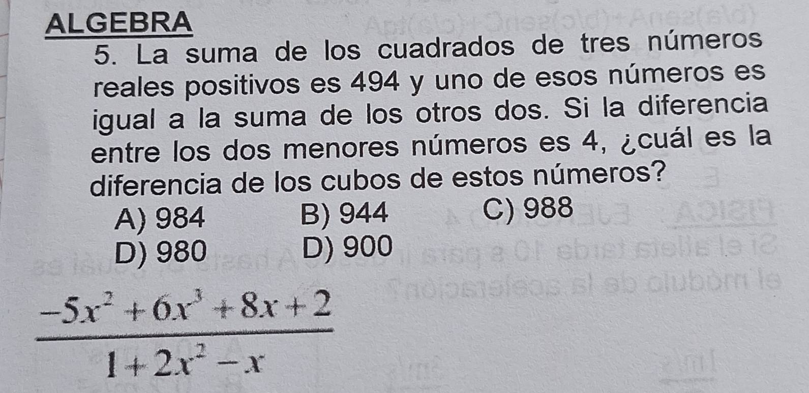 ALGEBRA
5. La suma de los cuadrados de tres números
reales positivos es 494 y uno de esos números es
igual a la suma de los otros dos. Si la diferencia
entre los dos menores números es 4, ¿cuál es la
diferencia de los cubos de estos números?
A) 984 B) 944 C) 988
D) 980 D) 900
 (-5x^2+6x^3+8x+2)/1+2x^2-x 