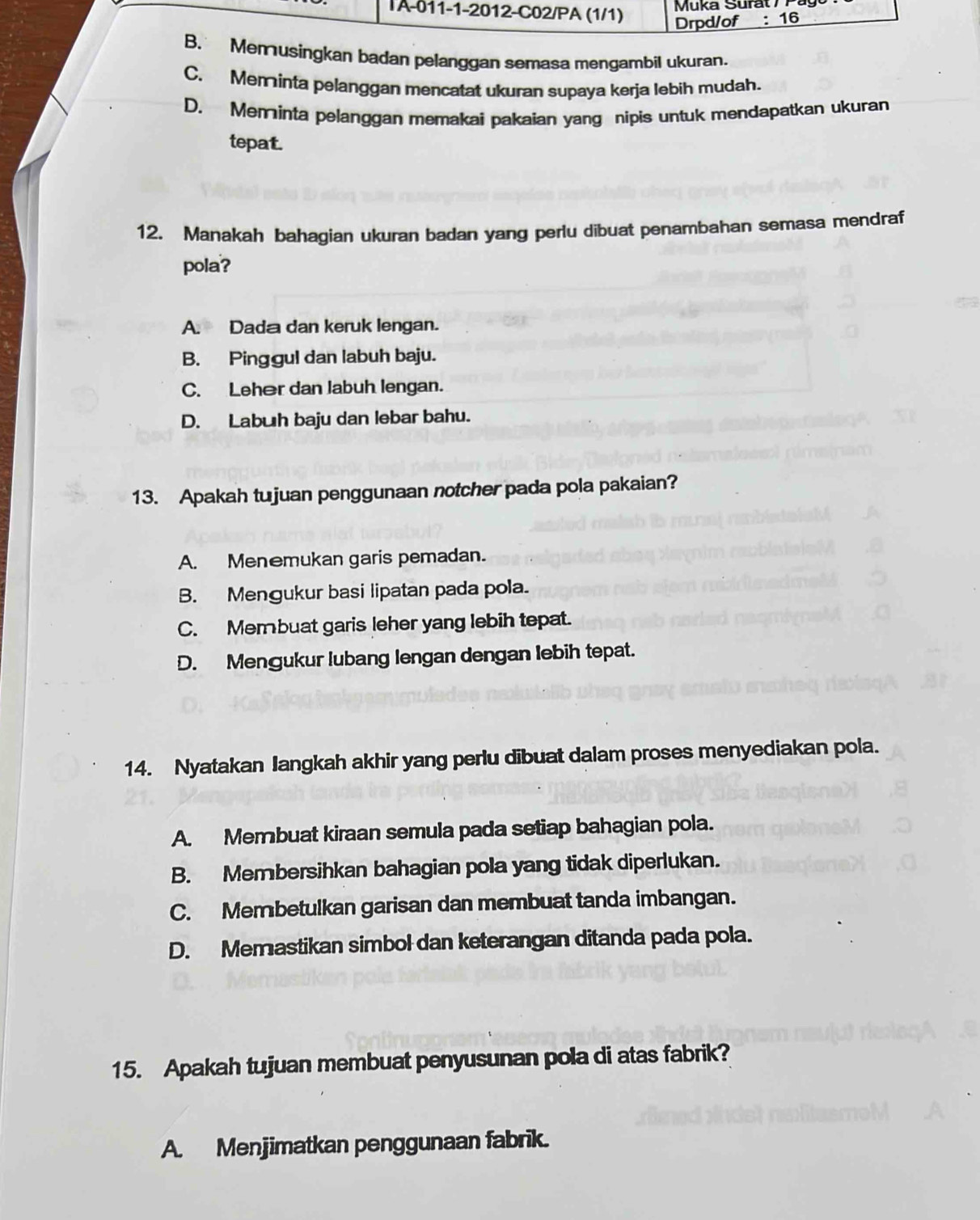 IA-011-1-2012-C02/PA (1/1)
Drpd/of : 16
B. Memusingkan badan pelanggan semasa mengambil ukuran.
C. Meminta pelanggan mencatat ukuran supaya kerja lebih mudah.
D. Meminta pelanggan memakai pakaian yang nipis untuk mendapatkan ukuran
tepat.
12. Manakah bahagian ukuran badan yang perlu dibuat penambahan semasa mendraf
pola?
A. Dada dan keruk lengan.
B. Pinggul dan labuh baju.
C. Leher dan Jabuh lengan.
D. Labuh baju dan lebar bahu.
13. Apakah tujuan penggunaan notcher pada pola pakaian?
A. Menemukan garis pemadan.
B. Menɡukur basi lipatan pada pola.
C. Membuat garis leher yang lebih tepat.
D. Mengukur lubang lengan dengan lebih tepat.
14. Nyatakan Iangkah akhir yang perlu dibuat dalam proses menyediakan pola.
A. Membuat kiraan semula pada setiap bahagian pola.
B. Membersihkan bahagian pola yang tidak diperlukan.
C. Membetulkan garisan dan membuat tanda imbangan.
D. Memastikan simbol dan keterangan ditanda pada pola.
15. Apakah tujuan membuat penyusunan pola di atas fabrik?
A. Menjimatkan penggunaan fabrik.