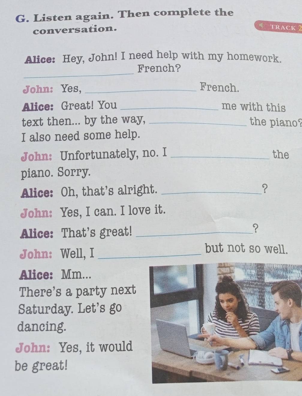 Listen again. Then complete the 
conversation. 
TRACK 2 
Alice: Hey, John! I need help with my homework. 
_ 
French? 
John: Yes, _French. 
Alice: Great! You _me with this 
text then... by the way, _the piano? 
I also need some help. 
John: Unfortunately, no. I _the 
piano. Sorry. 
Alice: Oh, that’s alright._ 
? 
John: Yes, I can. I love it. 
Alice: That's great!_ 
? 
John: Well, I_ 
but not so well. 
Alice: Mm... 
There's a party next 
Saturday. Let's go 
dancing. 
John: Yes, it would 
be great!