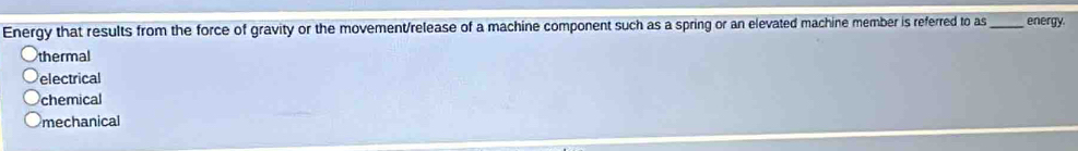 Energy that results from the force of gravity or the movement/release of a machine component such as a spring or an elevated machine member is referred to as_ energy.
thermal
electrical
chemical
mechanical