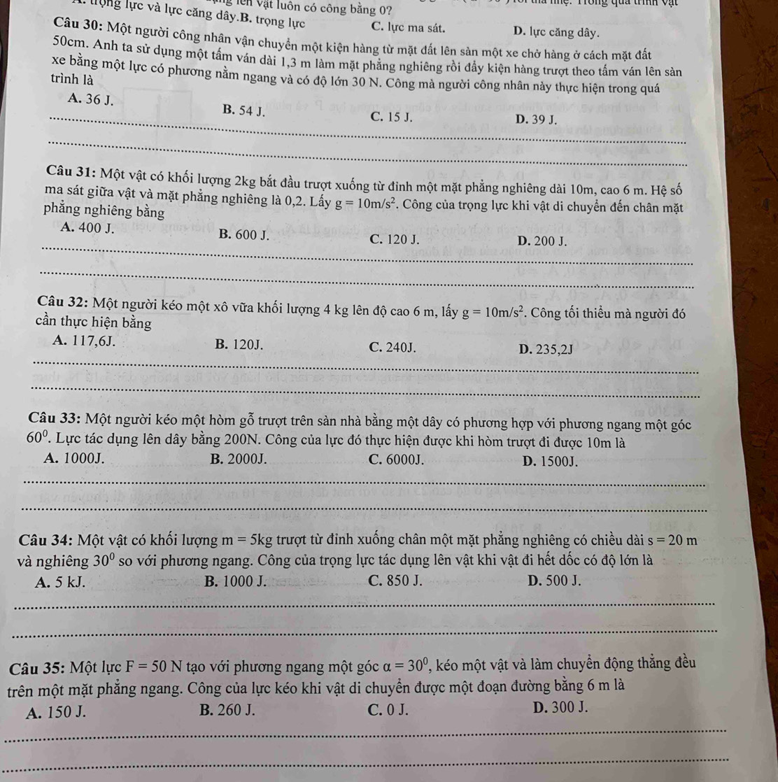 lên vật luôn có công bằng 0? Tc .  Tong qua tíh v ạ t
lộng lực và lực căng dây.B. trọng lực C. lực ma sát. D. lực căng dây.
Câu 30: Một người công nhân vận chuyển một kiện hàng từ mặt đất lên sản một xe chở hàng ở cách mặt đất
50cm. Anh ta sử dụng một tấm ván dài 1,3 m làm mặt phẳng nghiêng rồi đầy kiện hàng trượt theo tấm ván lên sản
xe bằng một lực có phương nằm ngang và có độ lớn 30 N. Công mà người công nhân này thực hiện trong quá
trình là
_A. 36 J. B. 54 J. C. 15 J.
D. 39 J.
__
_
_
_
_
_
_
Câu 31: Một vật có khối lượng 2kg bắt đầu trượt xuống từ đinh một mặt phẳng nghiêng dài 10m, cao 6 m. Hệ số
ma sát giữa vật và mặt phẳng nghiêng là 0,2. Lấy g=10m/s^2. Công của trọng lực khi vật di chuyển đến chân mặt
phẳng nghiêng bằng
_
A. 400 J. B. 600 J. C. 120 J.
D. 200 J.
_
Câu 32: Một người kéo một xô vữa khối lượng 4 kg lên độ cao 6 m, lấy g=10m/s^2 *. Công tối thiểu mà người đó
cần thực hiện bằng
_
A. 117,6J. B. 120J. C. 240J. D. 235,2J
_
Câu 33: Một người kéo một hòm gỗ trượt trên sàn nhà bằng một dây có phương hợp với phương ngang một góc
60° '. Lực tác dụng lên dây bằng 200N. Công của lực đó thực hiện được khi hòm trượt đi được 10m là
A. 1000J. B. 2000J. C. 6000J. D. 1500J.
_
_
Câu 34: Một vật có khối lượng m=5kg trượt từ đỉnh xuống chân một mặt phẳng nghiêng có chiều dài s=20m
và nghiêng 30° so với phương ngang. Công của trọng lực tác dụng lên vật khi vật đi hết dốc có độ lớn là
A. 5 kJ. B. 1000 J. C. 850 J. D. 500 J.
_
_
_
Câu 35: Một lực F=50N tạo với phương ngang một góc alpha =30° , kéo một vật và làm chuyển động thắng đều
trên một mặt phẳng ngang. Công của lực kéo khi vật di chuyển được một đoạn đường bằng 6 m là
A. 150 J. B. 260 J. C. 0 J. D. 300 J.
_
_
_