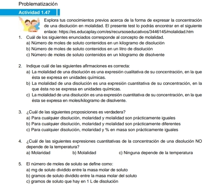 Problematización
Actividad 1.47
Explora tus conocimientos previos acerca de la forma de expresar la concentración
de una disolución en molalidad. El presente test lo podrás encontrar en el siguiente
enlace: https://es.educaplay.com/es/recursoseducativos/3446145/molalidad.htm
1. Cuál de los siguientes enunciados corresponde al concepto de molalidad.
a) Número de moles de soluto contenidos en un kilogramo de disolución
b) Número de moles de soluto contenidos en un litro de disolución
c) Número de moles de soluto contenidos en un kilogramo de disolvente
2. Indique cuál de las siguientes afirmaciones es correcta:
a) La molalidad de una disolución es una expresión cualitativa de su concentración, en la que
ésta se expresa en unidades químicas.
b) La molalidad de una disolución es una expresión cuantitativa de su concentración, en la
que ésta no se expresa en unidades químicas.
c) La molalidad de una disolución es una expresión cuantitativa de su concentración, en la que
ésta se expresa en moles/kilogramo de disolvente.
3. ¿Cuál de las siguientes proposiciones es verdadera?
a) Para cualquier disolución, molaridad y molalidad son prácticamente iguales
b) Para cualquier disolución, molaridad y molalidad son prácticamente diferentes
c) Para cualquier disolución, molaridad y % en masa son prácticamente iguales
4. ¿Cuál de las siguientes expresiones cuantitativas de la concentración de una disolución NO
depende de la temperatura?
a) Molaridad b) Molalidad c) Ninguna depende de la temperatura
5. El número de moles de soluto se define como:
a) mg de soluto dividido entre la masa molar de soluto
b) gramos de soluto dividido entre la masa molar del soluto
c) gramos de soluto que hay en 1 L de disolución