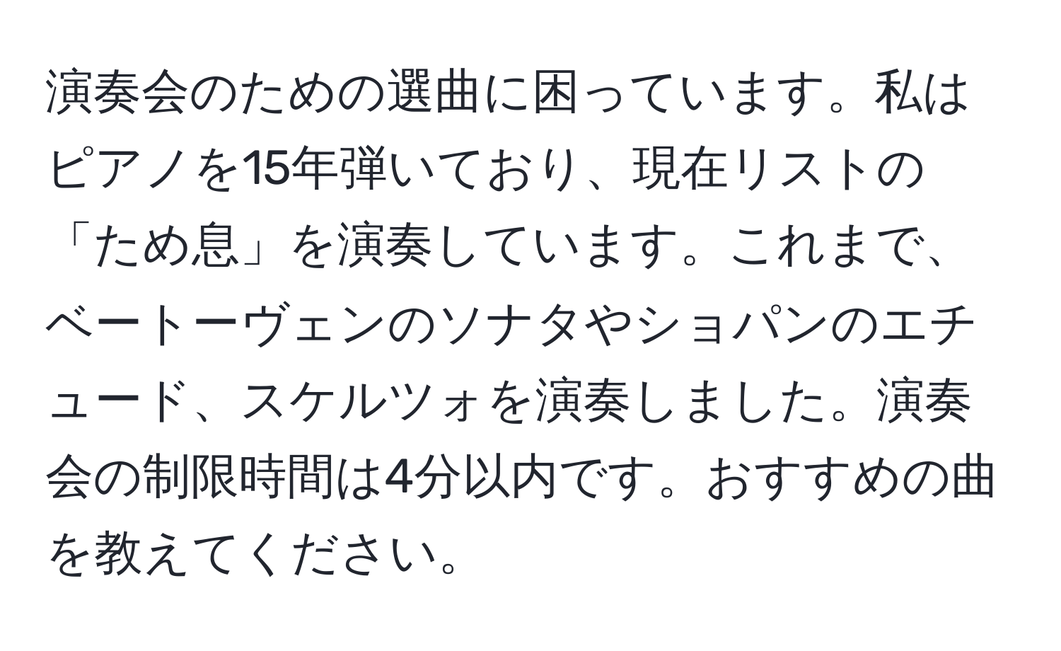 演奏会のための選曲に困っています。私はピアノを15年弾いており、現在リストの「ため息」を演奏しています。これまで、ベートーヴェンのソナタやショパンのエチュード、スケルツォを演奏しました。演奏会の制限時間は4分以内です。おすすめの曲を教えてください。