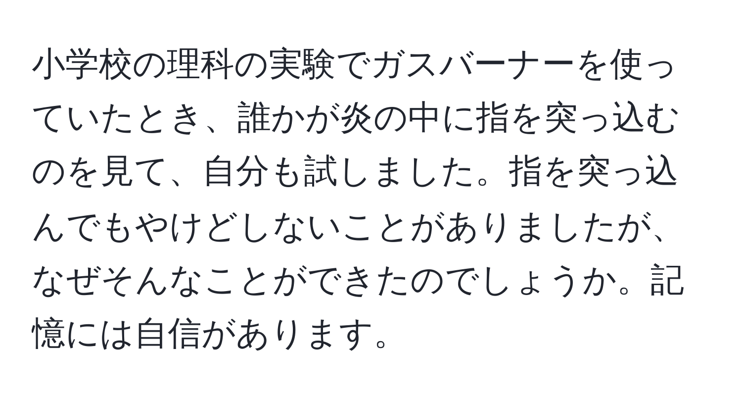 小学校の理科の実験でガスバーナーを使っていたとき、誰かが炎の中に指を突っ込むのを見て、自分も試しました。指を突っ込んでもやけどしないことがありましたが、なぜそんなことができたのでしょうか。記憶には自信があります。