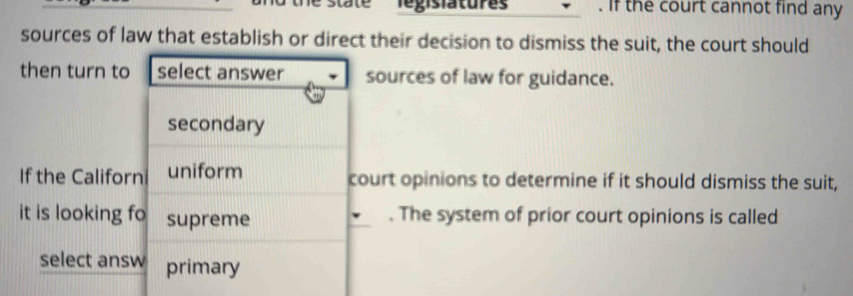 state Tegislatures' . if the court cannot find any
sources of law that establish or direct their decision to dismiss the suit, the court should
then turn to select answer sources of law for guidance.
secondary
If the Californ uniform court opinions to determine if it should dismiss the suit,
it is looking fo supreme . The system of prior court opinions is called
select answ primary