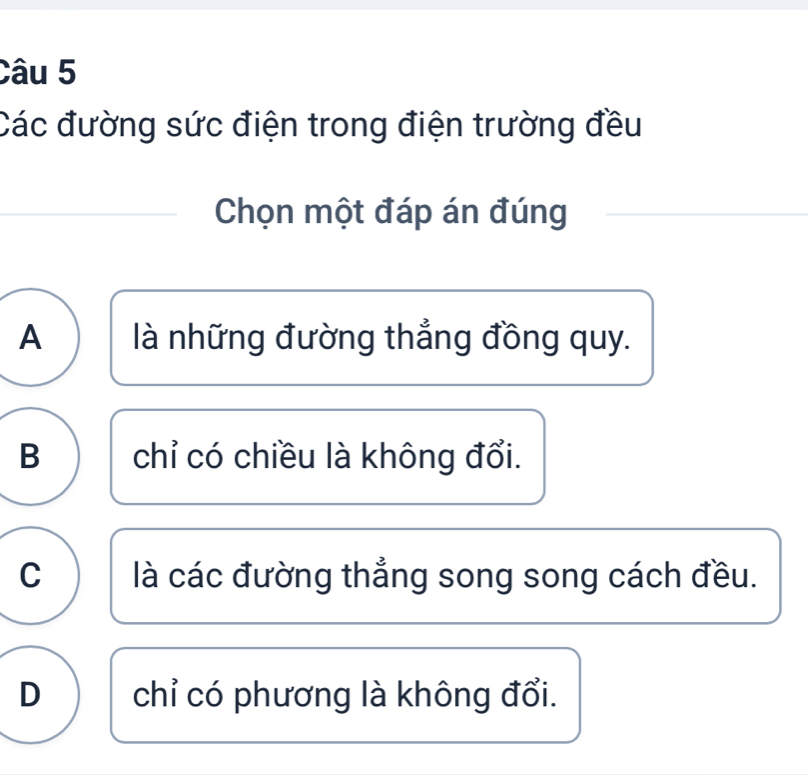 Các đường sức điện trong điện trường đều
Chọn một đáp án đúng
A là những đường thẳng đồng quy.
B chỉ có chiều là không đổi.
C là các đường thẳng song song cách đều.
D chỉ có phương là không đổi.