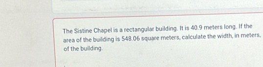 The Sistine Chapel is a rectangular building. It is 40.9 meters long. If the 
area of the building is 548.06 square meters, calculate the width, in meters, 
of the building.