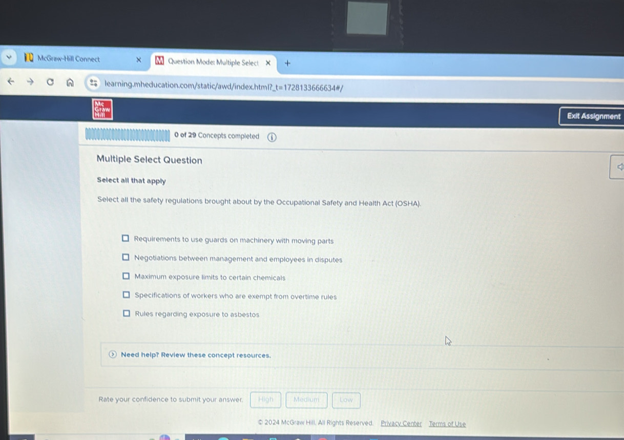 McGraw-Hill Connect Question Mode: Multiple Select
learning.mheducation.com/static/awd/index.html?_ _ t=172 8133666634#/
Exit Assignment
0 of 29 Concepts completed
Multiple Select Question
Select all that apply
Select all the safety regulations brought about by the Occupational Safety and Health Act (OSHA).
Requirements to use guards on machinery with moving parts
Negotiations between management and employees in disputes
Maximum exposure limits to certain chemicals
Specifications of workers who are exempt from overtime rules
Rules regarding exposure to asbestos
Need help? Review these concept resources.
Rate your confidence to submit your answer. High Medium Low
© 2024 McGraw Hill. All Rights Reserved. Privacy Center Terms of Use