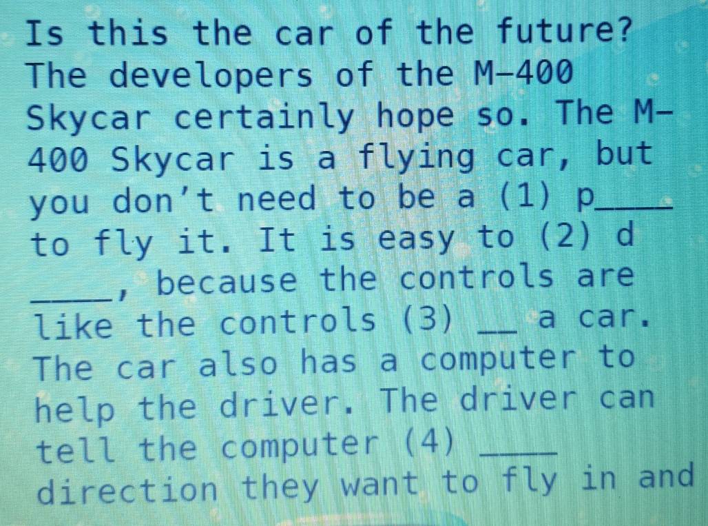 Is this the car of the future? 
The developers of the M-400
Skycar certainly hope so. The M-
400 Skycar is a flying car, but 
you don't need to be a (1) p_ 
to fly it. It is easy to (2) d 
_, because the controls are 
like the controls (3) _a car. 
The car also has a computer to 
help the driver. The driver can 
tell the computer (4)_ 
direction they want to fly in and