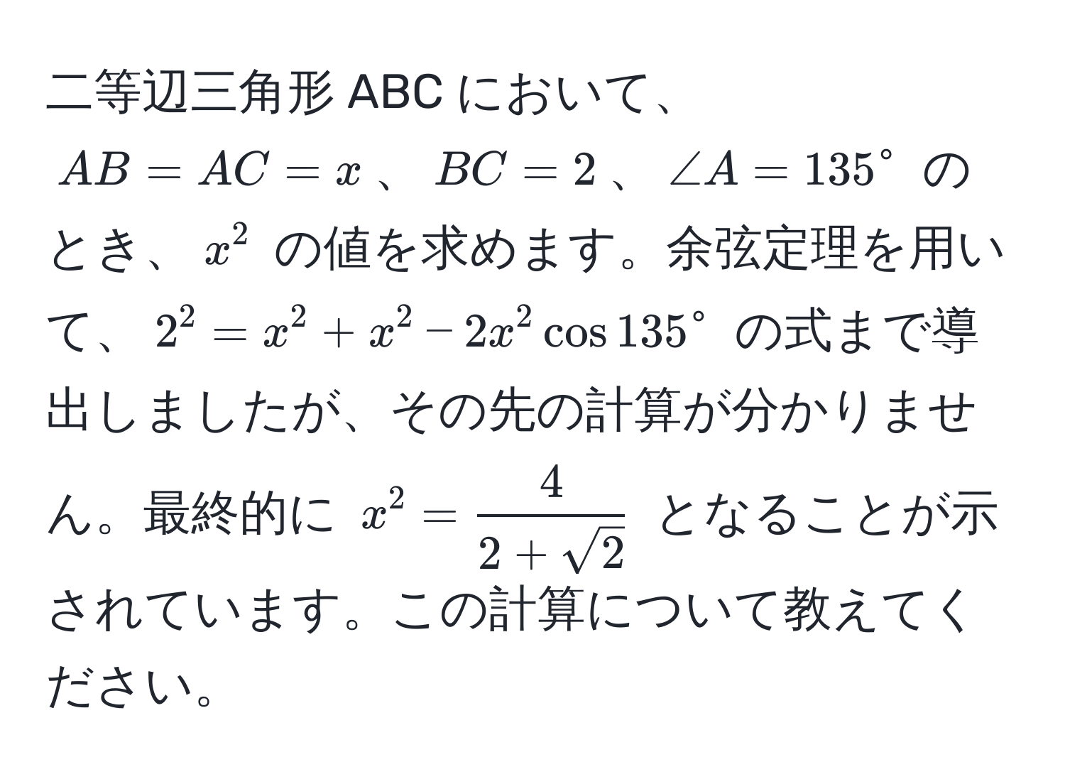 二等辺三角形 ABC において、$AB = AC = x$、$BC = 2$、$∠ A = 135^(circ$ のとき、$x^2$ の値を求めます。余弦定理を用いて、$2^2 = x^2 + x^2 - 2x^2 cos 135°$ の式まで導出しましたが、その先の計算が分かりません。最終的に $x^2 = frac4)2 + sqrt(2)$ となることが示されています。この計算について教えてください。