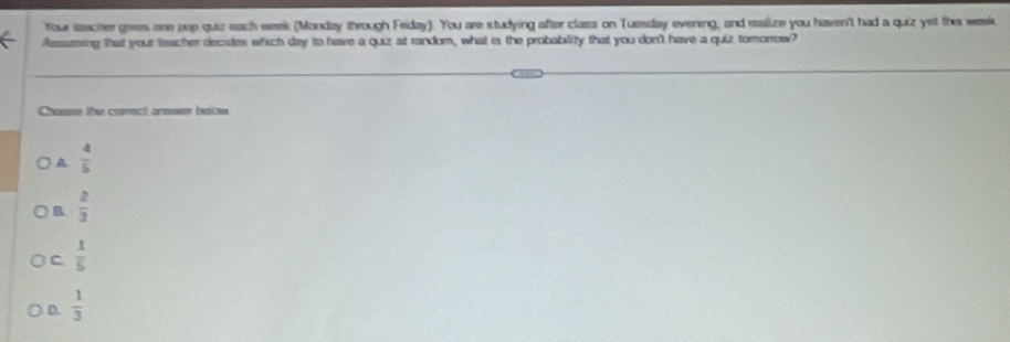 Your teacher geres one pop quiz each week (Monday through Friday). You are studying after class on Tuesday evening, and realize you haven't had a quiz yet thie week
Aessiaming that your teacher decides which day to have a quiz at random, what is the probability that you don't have a quiz tomorrow?
Chase the conect arewer balow
A  4/5 
B  2/3 
C  1/5 
D.  1/3 