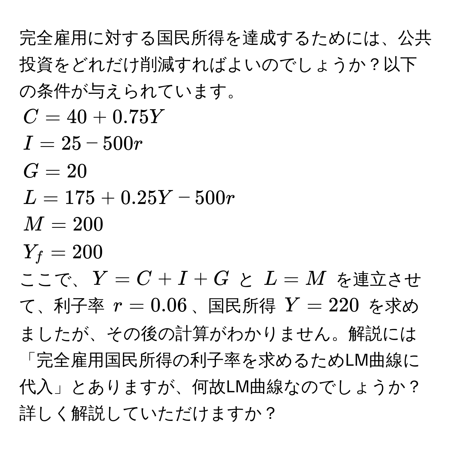 完全雇用に対する国民所得を達成するためには、公共投資をどれだけ削減すればよいのでしょうか？以下の条件が与えられています。  
( C = 40 + 0.75Y )  
( I = 25 - 500r )  
( G = 20 )  
( L = 175 + 0.25Y - 500r )  
( M = 200 )  
( Y_f = 200 )  
ここで、( Y = C + I + G ) と ( L = M ) を連立させて、利子率 ( r = 0.06 )、国民所得 ( Y = 220 ) を求めましたが、その後の計算がわかりません。解説には「完全雇用国民所得の利子率を求めるためLM曲線に代入」とありますが、何故LM曲線なのでしょうか？詳しく解説していただけますか？