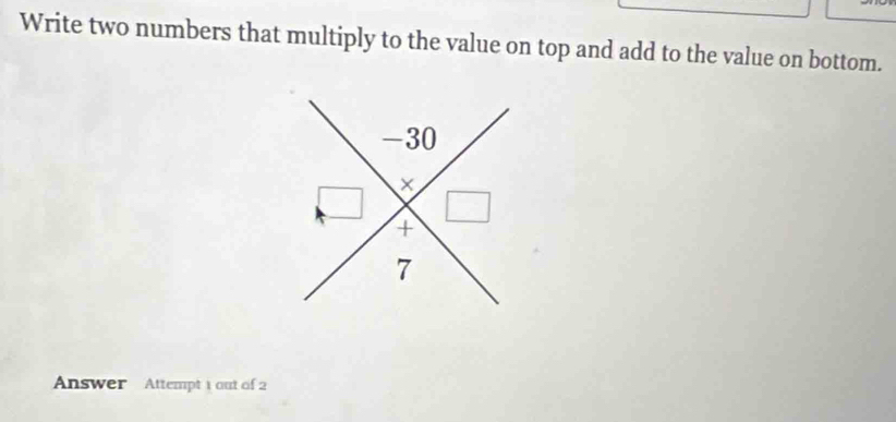 Write two numbers that multiply to the value on top and add to the value on bottom. 
Answer Attempt 1 out of 2